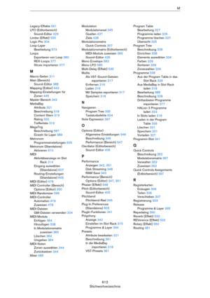 Page 612612
StichwortverzeichnisM
Legacy-Effekte 561
LFO (Editorbereich)
Sound-Editor 429
Limiter (Effekt) 555
Logic Pro 304
Loop-Layer
Bearbeitung 573
Loops
Exportieren von Loop 380
REX-Loops 377
Slices importieren 377
M
Macro-Seiten 311
Main (Bereich)
Sound-Editor 388
Mapping (Editor) 443
Mapping-Einstellungen für 
Zonen 449
Master-Bereich 342
MediaBay
Attribute 321
Beschreibung 318
Content filtern 319
Rating 320
Trefferliste 319
MegaTrig
Beschreibung 587
Einzeln für Layer 389
Metronom
Programmeinstellungen...