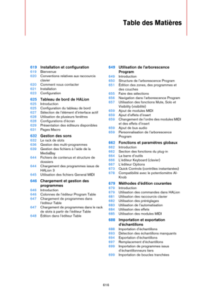 Page 616616
Table des Matières
619Installation et configuration
619Bienvenue
620Conventions relatives aux raccourcis 
clavier
620Comment nous contacter
621Installation
623Configuration
625Tableau de bord de HALion
625Introduction
625Configuration du tableau de bord
627Sélection de l’élément d’interface actif
628Utilisation de plusieurs fenêtres
628Configurations d’écran
629Présentation des éditeurs disponibles
631Pages Macro
632Gestion des sons
632Le rack de slots
636Gestion des multi-programmes
639Gestion des...
