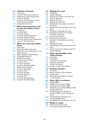 Page 617617
703Utilisation du Browser
703Introduction
703La section Path (chemin d’accès)
704L’arborescence des emplacements
705La liste de résultats
707La section de pré-écoute et la zone 
d’informations des fichiers
708Chargement de fichiers
710Édition des programmes et des 
couches dans l’éditeur Sound
710Introduction
710La section Main
711La section Trigger
714La section Voice Management
718La section Variation Groups
719La section Quick Control Assignments
719La section Note Expression
721Édition des zones...