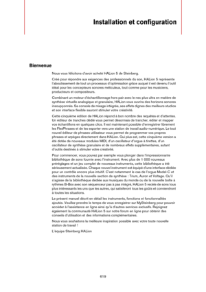 Page 619619
Installation et configuration
Bienvenue
Nous vous félicitons d’avoir acheté HALion 5 de Steinberg.
Créé pour répondre aux exigences des professionnels du son, HALion 5 représente 
l’aboutissement de tout un processus d’optimisation grâce auquel il est devenu l’outil 
idéal pour les concepteurs sonores méticuleux, tout comme pour les musiciens, 
producteurs et compositeurs.
Combinant un moteur d’échantillonnage hors pair avec le nec plus ultra en matière de 
synthèse virtuelle analogique et...