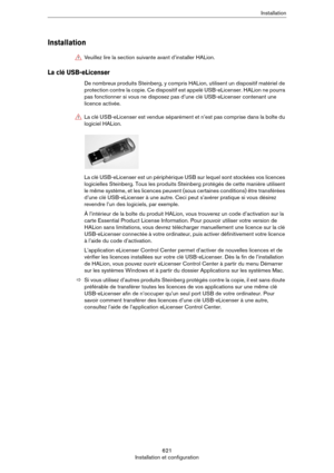 Page 621621
Installation et configurationInstallation
Installation
La clé USB-eLicenser
De nombreux produits Steinberg, y compris HALion, utilisent un dispositif matériel de 
protection contre la copie. Ce dispositif est appelé USB-eLicenser. HALion ne pourra 
pas fonctionner si vous ne disposez pas d’une clé USB-eLicenser contenant une 
licence activée.
La clé USB-eLicenser est un périphérique USB sur lequel sont stockées vos licences 
logicielles Steinberg. Tous les produits Steinberg protégés de cette manière...