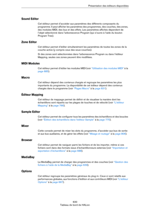 Page 630630
Tableau de bord de HALionPrésentation des éditeurs disponibles
Sound Editor
Cet éditeur permet d’accéder aux paramètres des différents composants du 
programme. Il peut afficher les paramètres des programmes, des couches, des zones, 
des modules MIDI, des bus et des effets. Les paramètres affichés dépendent de 
l’objet sélectionné dans l’arborescence Program (qui s’ouvre à l’aide du bouton 
Program Tree).
Zone Editor
Cet éditeur permet d’éditer simultanément les paramètres de toutes les zones de la...