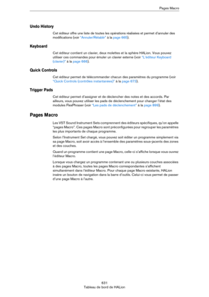 Page 631631
Tableau de bord de HALionPages Macro
Undo History
Cet éditeur offre une liste de toutes les opérations réalisées et permet d’annuler des 
modifications (voir 
“Annuler/Rétablir” à la page 665).
Keyboard
Cet éditeur contient un clavier, deux molettes et la sphère HALion. Vous pouvez 
utiliser ces commandes pour émuler un clavier externe (voir 
“L’éditeur Keyboard 
(clavier)” à la page 666).
Quick Controls
Cet éditeur permet de télécommander chacun des paramètres du programme (voir 
“Quick Controls...
