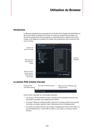 Page 703703
Utilisation du Browser
Introduction
Le Browser (explorateur) vous permet de rechercher et de charger des échantillons et 
des zones depuis le système de fichiers ou à partir de programmes chargés. Les 
formats de programme d’autres logiciels ou échantillonneurs matériels sont pris en 
charge. Il est également possible de charger des programmes, des couches et des 
sous-couches.
La section Path (chemin d’accès)
Cette section regroupe les commandes suivantes :
•Les boutons “Previous/Next Location”...