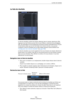 Page 705705
Utilisation du BrowserLa liste de résultats
La liste de résultats
La liste de résultats contient les fichiers détectés dans le dossier sélectionné. Elle 
regroupe tous les fichiers pouvant être lus par HALion, notamment les préréglages 
VST, les échantillons et les programmes provenant d’autres échantillonneurs. En plus 
d’informations telles que le nom de fichier et le chemin d’accès, vous pouvez 
configurer la liste de résultats pour qu’elle intègre plusieurs autres attributs (voir 
“Configuration...