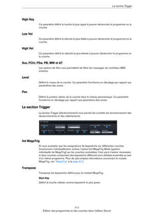 Page 711711
Édition des programmes et des couches dans l’éditeur SoundLa section Trigger
High Key
Ce paramètre définit la touche la plus aiguë à pouvoir déclencher le programme ou la 
couche.
Low Vel
Ce paramètre définit la vélocité la plus faible à pouvoir déclencher le programme ou la 
couche.
High Vel
Ce paramètre définit la vélocité la plus élevée à pouvoir déclencher le programme ou 
la couche.
Sus, FCtrl, FSw, PB, MW et AT
Les options de filtre vous permettent de filtrer les messages de contrôleur MIDI...