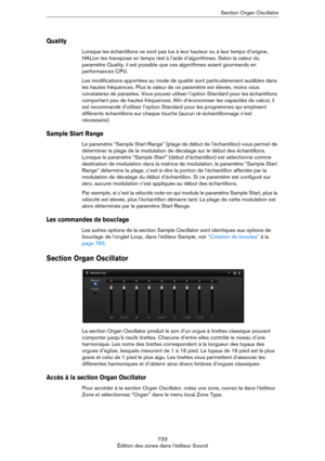 Page 733733
Édition des zones dans l’éditeur SoundSection Organ Oscillator
Quality
Lorsque les échantillons ne sont pas lus à leur hauteur ou à leur tempo d’origine, 
HALion les transpose en temps réel à l’aide d’algorithmes. Selon la valeur du 
paramètre Quality, il est possible que ces algorithmes soient gourmands en 
performances CPU.
Les modifications apportées au mode de qualité sont particulièrement audibles dans 
les hautes fréquences. Plus la valeur de ce paramètre est élevée, moins vous 
constaterez de...