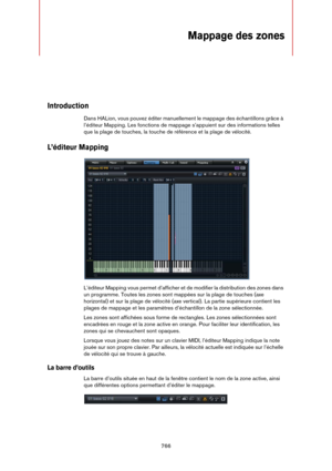 Page 766766
Mappage des zones
Introduction
Dans HALion, vous pouvez éditer manuellement le mappage des échantillons grâce à 
l’éditeur Mapping. Les fonctions de mappage s’appuient sur des informations telles 
que la plage de touches, la touche de référence et la plage de vélocité.
L’éditeur Mapping
L’éditeur Mapping vous permet d’afficher et de modifier la distribution des zones dans 
un programme. Toutes les zones sont mappées sur la plage de touches (axe 
horizontal) et sur la plage de vélocité (axe vertical)....
