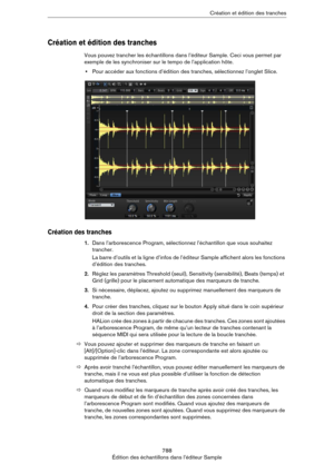 Page 788788
Édition des échantillons dans l’éditeur SampleCréation et édition des tranches
Création et édition des tranches
Vous pouvez trancher les échantillons dans l’éditeur Sample. Ceci vous permet par 
exemple de les synchroniser sur le tempo de l’application hôte.
•Pour accéder aux fonctions d’édition des tranches, sélectionnez l’onglet Slice.
Création des tranches
1.Dans l’arborescence Program, sélectionnez l’échantillon que vous souhaitez 
trancher.
La barre d’outils et la ligne d’infos de l’éditeur...