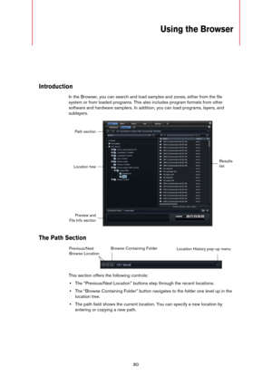 Page 8080
Using the Browser
Introduction
In the Browser, you can search and load samples and zones, either from the file 
system or from loaded programs. This also includes program formats from other 
software and hardware samplers. In addition, you can load programs, layers, and 
sublayers.
The Path Section
This section offers the following controls:
•The “Previous/Next Location” buttons step through the recent locations.
•The “Browse Containing Folder” button navigates to the folder one level up in the...