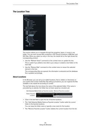 Page 8181
Using the BrowserThe Location Tree
The Location Tree
This section allows you to navigate through the programs, layers, or zones in any 
folder. You can even access files contained in VST Sound containers, HSB files, and 
ISO files. When you select an entry in the tree, the results list on the right shows the 
corresponding content.
•Use the “Refresh Views” command on the context menu to update the tree.
This is useful if you added a new disk to your setup or created a new folder on the 
hard disk....