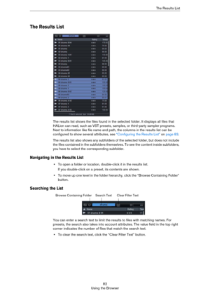 Page 8282
Using the BrowserThe Results List
The Results List
The results list shows the files found in the selected folder. It displays all files that 
HALion can read, such as VST presets, samples, or third-party sampler programs. 
Next to information like file name and path, the columns in the results list can be 
configured to show several attributes, see 
“Configuring the Results List” on page 83. 
The results list also shows any subfolders of the selected folder, but does not include 
the files contained...