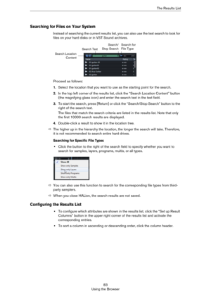 Page 8383
Using the BrowserThe Results List
Searching for Files on Your System
Instead of searching the current results list, you can also use the text search to look for 
files on your hard disks or in VST Sound archives.
Proceed as follows:
1.Select the location that you want to use as the starting point for the search.
2.In the top left corner of the results list, click the “Search Location Content” button 
(the magnifying glass icon) and enter the search text in the text field.
3.To start the search, press...