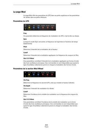Page 826826
TriumLa page Mod
La page Mod
Le page Mod offre les paramètres du LFO dans sa partie supérieure et les paramètres 
de vibrato dans sa partie inférieure.
Paramètres du LFO
Freq
Ce paramètre détermine la fréquence de modulation du LFO, c’est-à-dire sa vitesse.
Sync
Lorsque le mode Sync est activé, la fréquence est exprimée en fractions de temps 
(battements).
Pitch
Détermine l’intensité de la modulation de la hauteur.
Cutoff
Détermine l'intensité de la modulation appliquée à la fréquence de coupure...