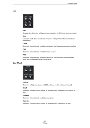 Page 832832
VoltageLa section Filter
LFO
Freq
Ce paramètre détermine la fréquence de modulation du LFO, c’est-à-dire sa vitesse.
Sync
Lorsque le mode Sync est activé, la fréquence est exprimée en fractions de temps 
(battements).
Cutoff
Détermine l'intensité de la modulation appliquée à la fréquence de coupure du filtre.
Pitch
Détermine l’intensité de la modulation de la hauteur.
PWM
Détermine l'intensité de la modulation appliquée à la modulation d'impulsions en 
durée des oscillateurs à forme...