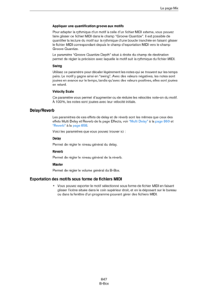 Page 847847
B-BoxLa page Mix
Appliquer une quantification groove aux motifs
Pour adapter la rythmique d’un motif à celle d’un fichier MIDI externe, vous pouvez 
faire glisser ce fichier MIDI dans le champ “Groove Quantize”. Il est possible de 
quantifier la lecture du motif sur la rythmique d’une boucle tranchée en faisant glisser 
le fichier MIDI correspondant depuis le champ d’exportation MIDI vers le champ 
Groove Quantize.
Le paramètre “Groove Quantize Depth” situé à droite du champ de destination 
permet de...