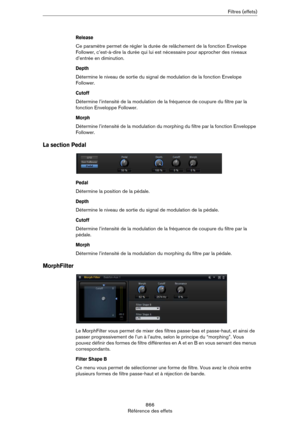 Page 866866
Référence des effetsFiltres (effets)
Release
Ce paramètre permet de régler la durée de relâchement de la fonction Envelope 
Follower, c’est-à-dire la durée qui lui est nécessaire pour approcher des niveaux 
d’entrée en diminution.
Depth
Détermine le niveau de sortie du signal de modulation de la fonction Envelope 
Follower.
Cutoff
Détermine l’intensité de la modulation de la fréquence de coupure du filtre par la 
fonction Enveloppe Follower.
Morph
Détermine l’intensité de la modulation du morphing du...