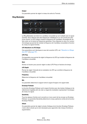 Page 875875
Référence des effetsEffets de modulation
Output
Ce paramètre permet de régler le niveau de sortie du Tremolo.
Ring Modulator
Le Ring Modulator est doté d’un oscillateur sinusoïdal qui est multiplié avec le signal 
d’entrée. Vous obtenez ainsi des fréquences métalliques et un son proche de celui 
d’une cloche. Le LFO intégré module la fréquence de l’oscillateur sinusoïdal afin de 
faire varier sur la durée les fréquences générées. Vous disposez en plus d’un suiveur 
d’enveloppe qui permet de moduler...