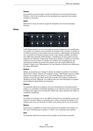 Page 876876
Référence des effetsEffets de modulation
Release
Ce paramètre permet de régler la durée de relâchement de la fonction Envelope 
Follower, c’est-à-dire la durée qui lui est nécessaire pour approcher des niveaux 
d’entrée en diminution.
Depth
Détermine le niveau de sortie du signal de modulation de la fonction Envelope 
Follower.
Rotary
L’effet Rotary émule le son d’un haut-parleur tournant vintage avec son amplificateur, 
son pavillon, son tambour et son enceinte. En émettant le son à travers un...