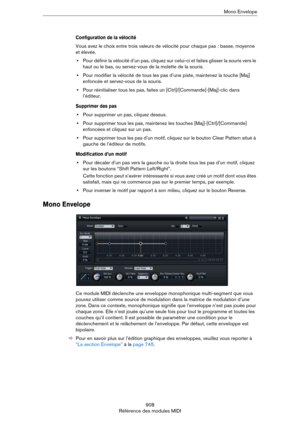 Page 908908
Référence des modules MIDIMono Envelope
Configuration de la vélocité
Vous avez le choix entre trois valeurs de vélocité pour chaque pas : basse, moyenne 
et élevée.
•Pour définir la vélocité d’un pas, cliquez sur celui-ci et faites glisser la souris vers le 
haut ou le bas, ou servez-vous de la molette de la souris.
•Pour modifier la vélocité de tous les pas d’une piste, maintenez la touche [Maj] 
enfoncée et servez-vous de la souris.
•Pour réinitialiser tous les pas, faites un...