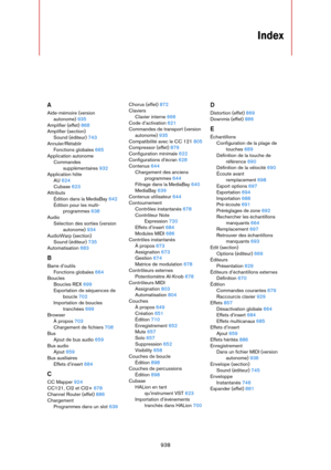 Page 938938
Index
A
Aide-mémoire (version 
autonome) 935
Amplifier (effet) 868
Amplifier (section)
Sound (éditeur) 743
Annuler/Rétablir
Fonctions globales 665
Application autonome
Commandes 
supplémentaires 932
Application hôte
AU 624
Cubase 623
Attributs
Édition dans la MediaBay 642
Édition pour les multi-
programmes 638
Audio
Sélection des sorties (version 
autonome) 934
AudioWarp (section)
Sound (éditeur) 735
Automatisation 683
B
Barre d’outils
Fonctions globales 664
Boucles
Boucles REX 699
Exportation de...