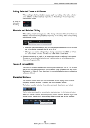 Page 9898
Editing Zones in the Sound EditorEditing Selected Zones or All Zones
Editing Selected Zones or All Zones
When working in the Sound editor, you can apply your editing either to the selected 
zones (SEL) or to all zones (ALL), depending on the setting of the corresponding 
button on the toolbar.
All zones are 
affected by 
the editing.
Absolute and Relative Editing
When editing multiple zones, you can either change values absolutely for all the zones 
(ABS) or make relative changes (REL), depending on...