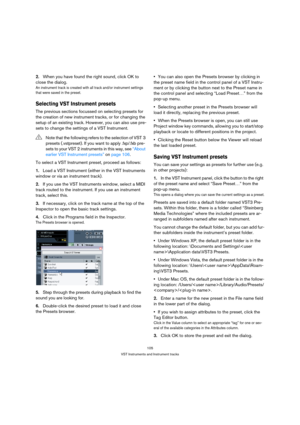 Page 105105
VST Instruments and Instrument tracks
2.When you have found the right sound, click OK to 
close the dialog.
An instrument track is created with all track and/or instrument settings 
that were saved in the preset.
Selecting VST Instrument presets
The previous sections focussed on selecting presets for 
the creation of new instrument tracks, or for changing the 
setup of an existing track. However, you can also use pre-
sets to change the settings of a VST Instrument.
To select a VST Instrument preset,...