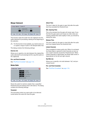 Page 120120
Audio processing and functions
Merge Clipboard
This function mixes the audio from the clipboard into the 
audio selected for processing, starting at the beginning of 
the selection.
The dialog contains the following settings:
Sources mix
Allows you to specify a mix ratio between the original (the 
audio selected for processing) and the copy (the audio on 
the clipboard).
Pre- and Post-Crossfade
See “Pre/Post-Crossfade” on page 119.
Noise Gate
Scans the audio for sections weaker than a specified...