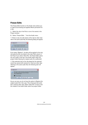 Page 123123
Audio processing and functions
Freeze Edits
The Freeze Edits function on the Audio menu allows you 
to make all processing and applied effects permanent for 
a clip:
1.Select the clip in the Pool or one of its events in the 
Project window.
2.Select “Freeze Edits…” from the Audio menu.
If there is only one edit version of the clip (no other clips 
refer to the same audio file), the following dialog will appear:
If you select “Replace”, all edits will be applied to the orig-
inal audio file (the one...