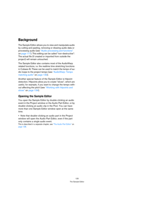 Page 125125
The Sample Editor
Background
The Sample Editor allows you to view and manipulate audio 
by cutting and pasting, removing or drawing audio data or 
processing audio (see “Audio processing and functions” 
on page 117). This editing can be called “non-destructive”: 
The actual file (if created or imported from outside the 
project) will remain untouched.
The Sample Editor also contains most of the AudioWarp 
related functions, i.e. the realtime time stretching functions 
in Cubase AI. These can be used...