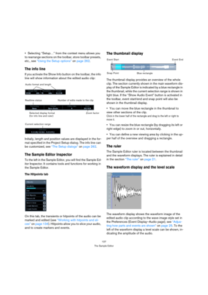 Page 127127
The Sample Editor
Selecting “Setup…” from the context menu allows you 
to rearrange sections on the toolbar, store toolbar presets, 
etc., see “Using the Setup options” on page 262.
The info line
If you activate the Show Info button on the toolbar, the info 
line will show information about the edited audio clip:
Initially, length and position values are displayed in the for-
mat specified in the Project Setup dialog. The info line can 
be customized, see “The Setup dialogs” on page 262. 
The Sample...