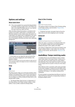 Page 132132
The Sample Editor
Options and settings
Show Audio Event
When the Show Audio Event button is activated on the 
toolbar (or the option “Audio Event” is activated on the 
Elements submenu of the context menu), the section cor-
responding to the edited event is highlighted in the wave-
form and thumbnail displays. The sections of the audio 
clip not belonging to the event are shown with a dark gray 
background.
In this mode, you can adjust the start and end of the 
event in the clip by dragging the event...