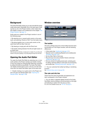 Page 139139
The Audio Part Editor
Background
The Audio Part Editor allows you to view and edit the events 
inside audio parts. Essentially, this is the same type of edit-
ing that you do in the Project window, which means that 
this chapter contains a lot of references to the chapter “The 
Project window” on page 14.
Audio parts are created in the Project window in one of 
the following ways:
By selecting one or several audio events on the same 
track, and selecting “Events to Part” from the Audio menu.
By...