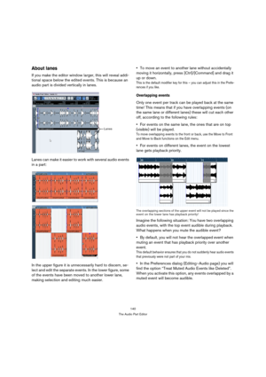 Page 140140
The Audio Part Editor
About lanes
If you make the editor window larger, this will reveal addi-
tional space below the edited events. This is because an 
audio part is divided vertically in lanes. 
Lanes can make it easier to work with several audio events 
in a part:
In the upper figure it is unnecessarily hard to discern, se-
lect and edit the separate events. In the lower figure, some 
of the events have been moved to another lower lane, 
making selection and editing much easier.To move an event to...