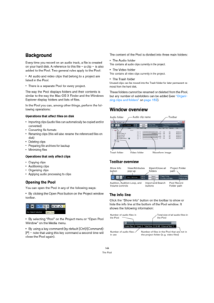 Page 144144
The Pool
Background
Every time you record on an audio track, a file is created 
on your hard disk. A reference to this file – a clip – is also 
added to the Pool. Two general rules apply to the Pool:
All audio and video clips that belong to a project are 
listed in the Pool.
There is a separate Pool for every project.
The way the Pool displays folders and their contents is 
similar to the way the Mac OS X Finder and the Windows 
Explorer display folders and lists of files.
In the Pool you can, among...