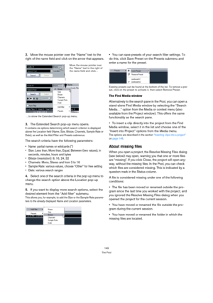 Page 149149
The Pool
2.Move the mouse pointer over the “Name” text to the 
right of the name field and click on the arrow that appears.
3.The Extended Search pop-up menu opens.
It contains six options determining which search criterion is displayed 
above the Location field (Name, Size, Bitsize, Channels, Sample Rate or 
Date), as well as the Add Filter and Presets submenus.
The search criteria have the following parameters:
 Name: partial names or wildcards (*)
 Size: Less than, More than, Equal, Between (two...