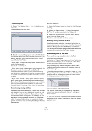 Page 150150
The Pool
Locate missing files
1.Select “Find Missing Files…” from the Media or con-
text menu.
The Resolve Missing Files dialog opens. 
2.Decide if you want the program to try to find the file for 
you (Search), if you want to do it yourself (Locate) or if you 
want to specify in which directory the program should 
search for the file (Folder).
If you select Locate, a file dialog opens, allowing you to 
locate the file manually.
Select the file and click “Open”.
If you select Folder, a dialog opens...