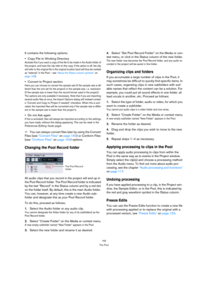 Page 152152
The Pool
It contains the following options:
Copy File to Working Directory
Activate this if you want a copy of the file to be made in the Audio folder of 
the project, and have the clip refer to this copy. If the option is off, the clip 
will refer to the original file in the original location (and will thus be marked 
as “external” in the Pool – see “About the Status column symbols” on 
page 145).
Convert to Project section
Here you can choose to convert the sample rate (if the sample rate is dif-...