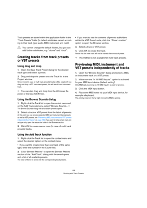 Page 159159
Working with Track Presets
Track presets are saved within the application folder in the 
“Track Presets” folder (in default subfolders named accord-
ing to their track type: audio, MIDI, instrument and multi).
Creating tracks from track presets 
or VST presets
Using drag and drop
1.Open the Save Track Preset dialog for the desired 
track type and select a preset.
2.Drag and drop the preset onto the Track list in the 
Project window.
One or more (in case of multi track presets) tracks will be created....