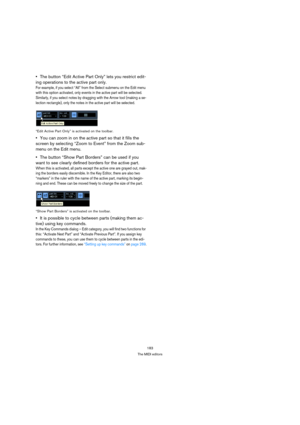 Page 183183
The MIDI editors
The button “Edit Active Part Only” lets you restrict edit-
ing operations to the active part only.
For example, if you select “All” from the Select submenu on the Edit menu 
with this option activated, only events in the active part will be selected. 
Similarly, if you select notes by dragging with the Arrow tool (making a se-
lection rectangle), only the notes in the active part will be selected.
“Edit Active Part Only” is activated on the toolbar.
You can zoom in on the active part...
