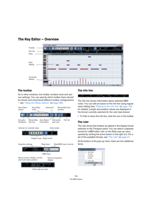 Page 184184
The MIDI editors
The Key Editor – Overview 
The toolbar
As in other windows, the toolbar contains tools and vari-
ous settings. You can specify which toolbar items should 
be shown and store/recall different toolbar configurations 
– see “Using the Setup options” on page 262. 
The info line
The info line shows information about selected MIDI 
notes. You can edit all values on the info line using regular 
value editing (see “Editing on the info line” on page 192 
for details). Length and position...