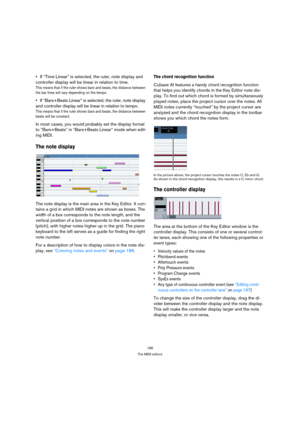 Page 185185
The MIDI editors
If “Time Linear” is selected, the ruler, note display and 
controller display will be linear in relation to time.
This means that if the ruler shows bars and beats, the distance between 
the bar lines will vary depending on the tempo.
If “Bars+Beats Linear” is selected, the ruler, note display 
and controller display will be linear in relation to tempo.
This means that if the ruler shows bars and beats, the distance between 
beats will be constant.
In most cases, you would probably...