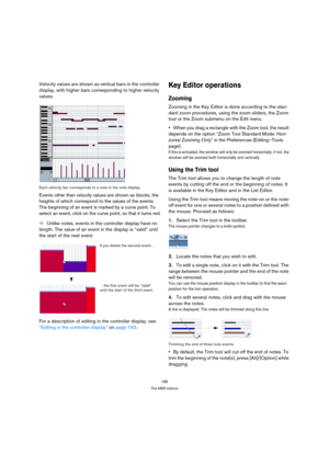 Page 186186
The MIDI editors
Velocity values are shown as vertical bars in the controller 
display, with higher bars corresponding to higher velocity 
values.
Each velocity bar corresponds to a note in the note display.
Events other than velocity values are shown as blocks, the 
heights of which correspond to the values of the events. 
The beginning of an event is marked by a curve point. To 
select an event, click on the curve point, so that it turns red.
ÖUnlike notes, events in the controller display have no...