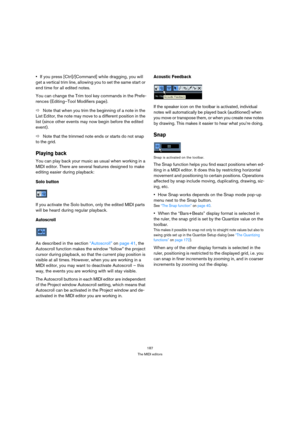 Page 187187
The MIDI editors
If you press [Ctrl]/[Command] while dragging, you will 
get a vertical trim line, allowing you to set the same start or 
end time for all edited notes.
You can change the Trim tool key commands in the Prefe-
rences (Editing–Tool Modifiers page).
ÖNote that when you trim the beginning of a note in the 
List Editor, the note may move to a different position in the 
list (since other events may now begin before the edited 
event).
ÖNote that the trimmed note ends or starts do not snap...