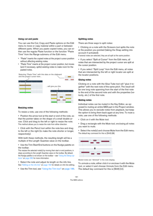 Page 191191
The MIDI editors
Using cut and paste
You can use the Cut, Copy and Paste options on the Edit 
menu to move or copy material within a part or between 
different parts. When you paste copied notes, you can ei-
ther use the regular Paste function or the function “Paste 
Time” from the Range submenu of the Edit menu.
 “Paste” inserts the copied notes at the project cursor position 
without affecting existing notes.
 “Paste Time” inserts at the project cursor position, but moves 
(and if necessary,...