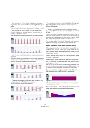 Page 195195
The MIDI editors
You can use the Pencil tool to change the velocity of a 
single note: click on its velocity bar and drag the bar up or 
down.
While you drag, the current velocity value is shown in the display to the left.
You can use the Pencil tool or the Line tool in Paint 
mode to change the velocity values of several notes by 
painting a “freehand curve”.
When editing velocity, these two methods have the same functionality.
Use the Line tool in Line mode for creating linear veloc-
ity ramps....