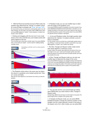 Page 196196
The MIDI editors
ÖWith the Pencil tool and the Line tool in Paint mode, the 
quantize value determines the “density” of created control-
ler curves (if Snap is activated, see “Snap” on page 187).
For very smooth curves, you should use a small quantize value or turn off 
Snap. However, this will create a very large number of MIDI events, which 
can cause MIDI playback to “stutter” in some situations. A medium-low 
density is often sufficient.
Clicking and dragging with the Line tool in Line mode...