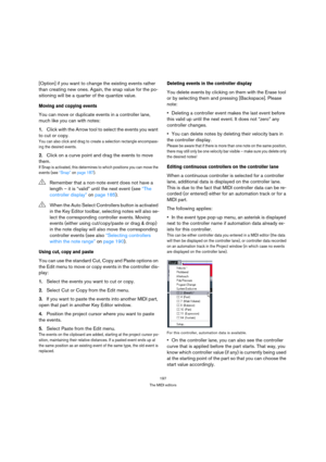 Page 197197
The MIDI editors
[Option] if you want to change the existing events rather 
than creating new ones. Again, the snap value for the po-
sitioning will be a quarter of the quantize value.
Moving and copying events
You can move or duplicate events in a controller lane, 
much like you can with notes:
1.Click with the Arrow tool to select the events you want 
to cut or copy.
You can also click and drag to create a selection rectangle encompass-
ing the desired events.
2.Click on a curve point and drag the...