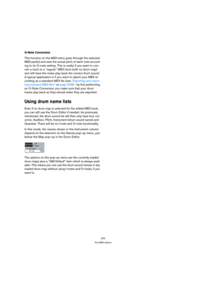 Page 205205
The MIDI editors
O-Note Conversion
This function on the MIDI menu goes through the selected 
MIDI part(s) and sets the actual pitch of each note accord-
ing to its O-note setting. This is useful if you want to con-
vert a track to a “regular” MIDI track (with no drum map) 
and still have the notes play back the correct drum sound. 
A typical application is if you want to export your MIDI re-
cording as a standard MIDI file (see “Exporting and impor-
ting standard MIDI files” on page 259) – by first...