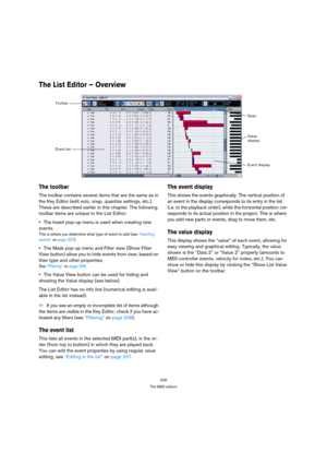 Page 206206
The MIDI editors
The List Editor – Overview
The toolbar
The toolbar contains several items that are the same as in 
the Key Editor (edit solo, snap, quantize settings, etc.). 
These are described earlier in this chapter. The following 
toolbar items are unique to the List Editor:
The Insert pop-up menu is used when creating new 
events.
This is where you determine what type of event to add (see “Inserting 
events” on page 207).
The Mask pop-up menu and Filter view (Show Filter 
View button) allow you...